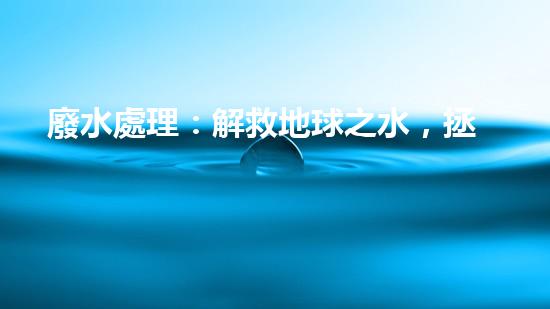 廢水處理：解救地球之水，拯救生命的奇跡！